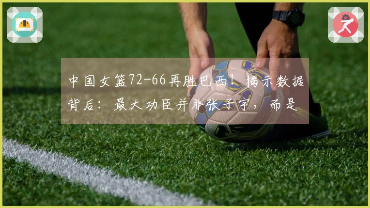 中国女篮72-66再胜巴西！揭示数据背后：最大功臣并非张子宇，而是她