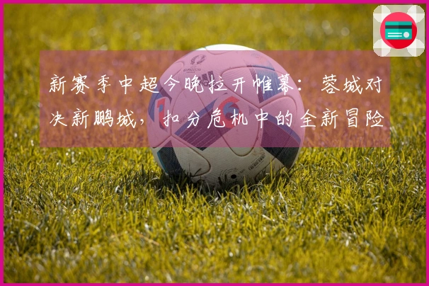 新赛季中超今晚拉开帷幕：蓉城对决新鹏城，扣分危机中的全新冒险