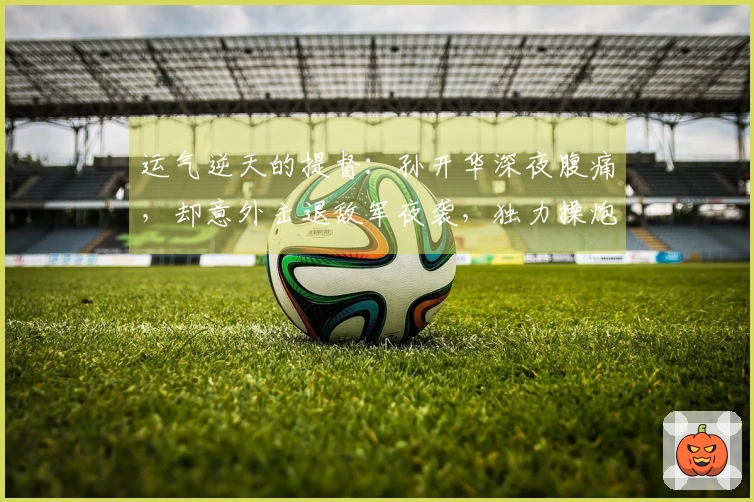 运气逆天的提督：孙开华深夜腹痛，却意外击退敌军夜袭，独力操炮成就战功