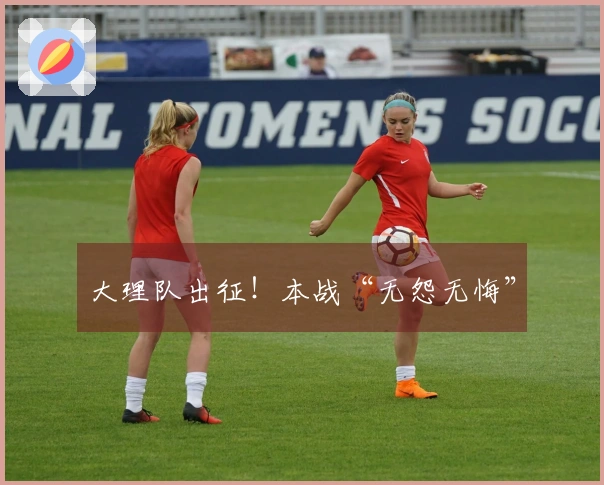 大理队出征！本战“无怨无悔”