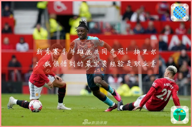 新秀赛季与雄鹿共同夺冠！梅里尔：我领悟到的最宝贵经验是职业素养