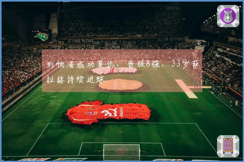 利物浦成功复仇，晋级8强，33岁萨拉赫持续进球