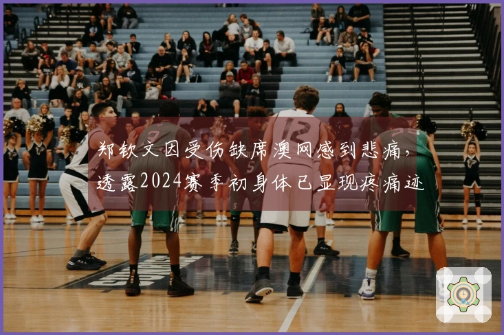 郑钦文因受伤缺席澳网感到悲痛，透露2024赛季初身体已显现疼痛迹象