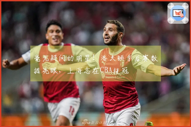 毫无疑问的明星！洛夫顿季后赛数据亮眼，上海志在CBA桂冠