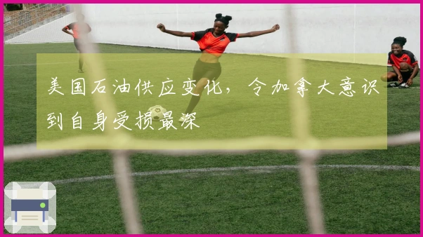 美国石油供应变化，令加拿大意识到自身受损最深