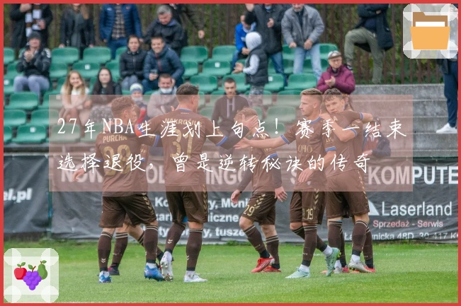 27年NBA生涯划上句点！赛季一结束选择退役，曾是逆转秘诀的传奇