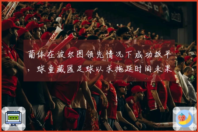 葡体在波尔图领先情况下成功扳平，球童藏匿足球以求拖延时间未果