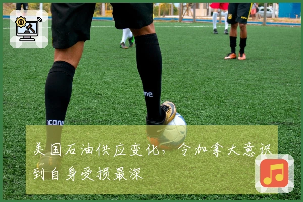 美国石油供应变化，令加拿大意识到自身受损最深