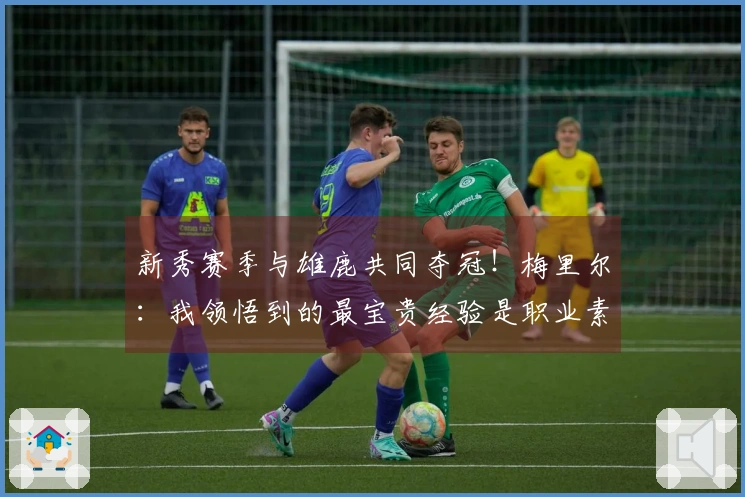 新秀赛季与雄鹿共同夺冠！梅里尔：我领悟到的最宝贵经验是职业素养